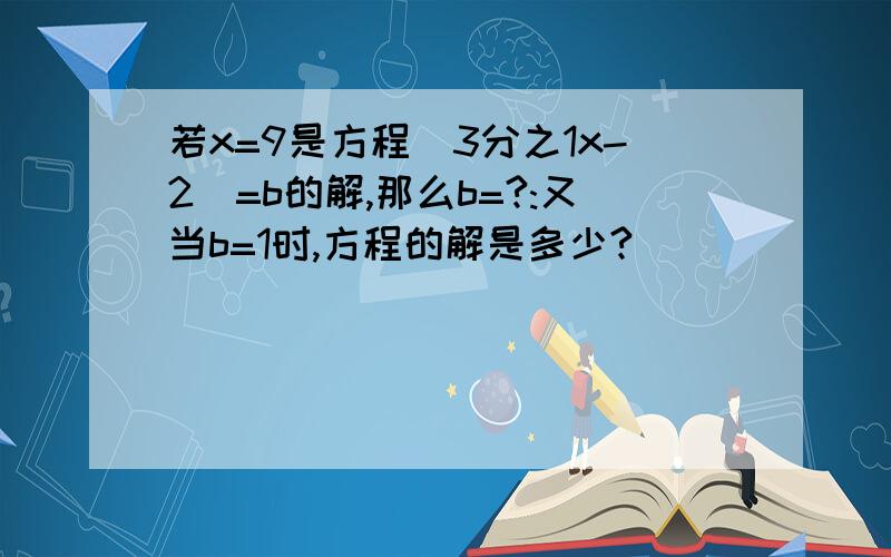 若x=9是方程|3分之1x-2|=b的解,那么b=?:又当b=1时,方程的解是多少?