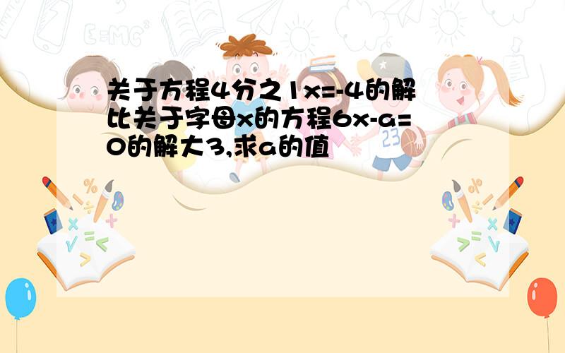 关于方程4分之1x=-4的解比关于字母x的方程6x-a=0的解大3,求a的值