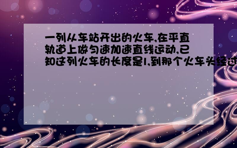 一列从车站开出的火车,在平直轨道上做匀速加速直线运动,已知这列火车的长度是l,到那个火车头经过某路标时速度为V1,而车尾经过该路标时速度为V2,求列车加速度a的大小