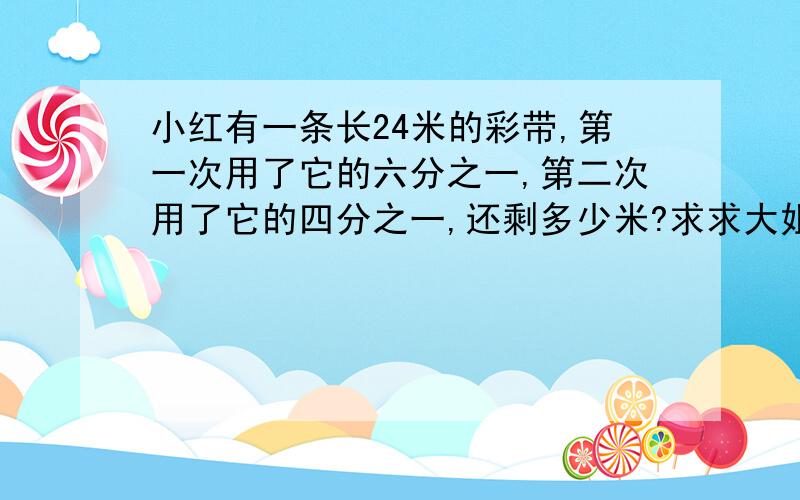 小红有一条长24米的彩带,第一次用了它的六分之一,第二次用了它的四分之一,还剩多少米?求求大姐大哥们帮帮我,老师叫写的,我请假了,没有得听课!