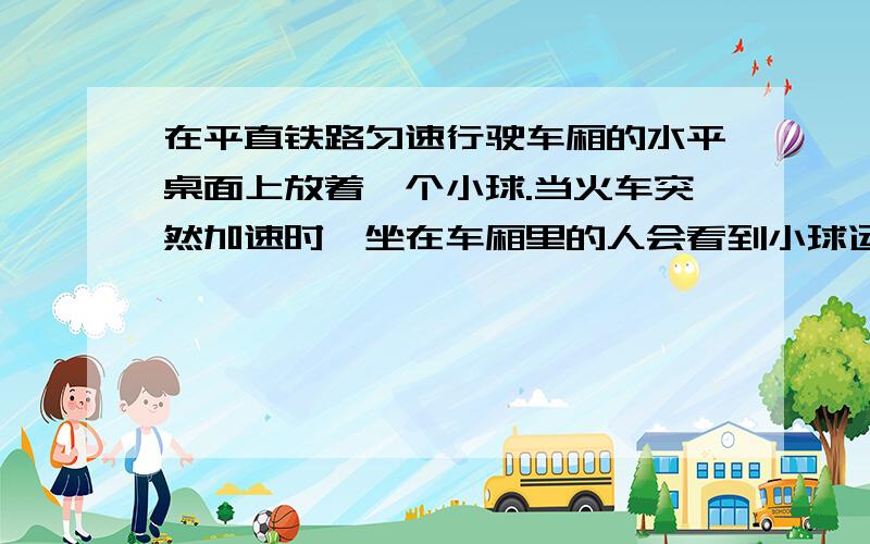 在平直铁路匀速行驶车厢的水平桌面上放着一个小球.当火车突然加速时,坐在车厢里的人会看到小球运动吗?如果会看到,小球是向哪个方向运动?当火车突然减速时,又会看到什么现象?人在火车