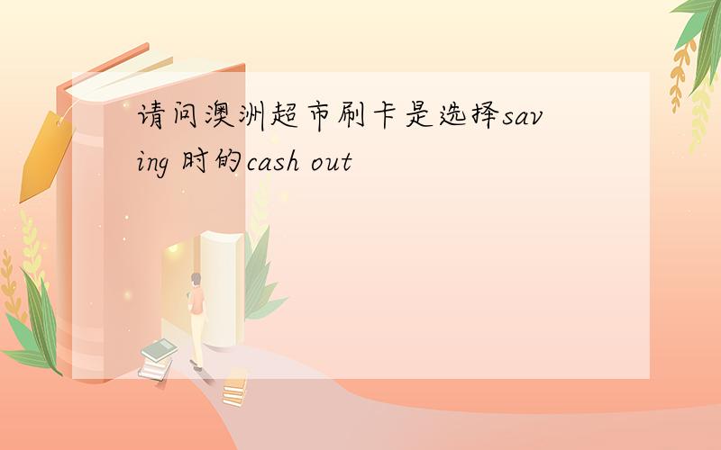 请问澳洲超市刷卡是选择saving 时的cash out