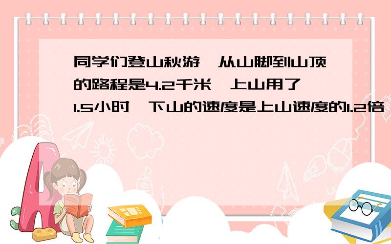 同学们登山秋游,从山脚到山顶的路程是4.2千米,上山用了1.5小时,下山的速度是上山速度的1.2倍,下山每小时走多少千米?