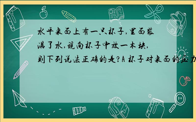 水平桌面上有一只杯子,里面装满了水,现向杯子中放一木块,则下列说法正确的是?A 杯子对桌面的压力变大B 杯子对桌面的压强变大C 木块静止时受到平衡力的作用D 杯底部受到桌面饿支持力不