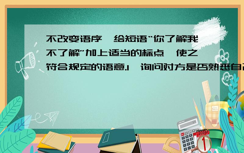 不改变语序,给短语“你了解我不了解”加上适当的标点,使之符合规定的语意.1、询问对方是否熟悉自己；2、表示对方不熟悉自己；3、两人对某事物都 熟悉；4、两人对某事物熟悉的程度不