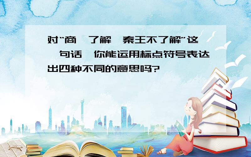 对“商鞅了解,秦王不了解”这一句话,你能运用标点符号表达出四种不同的意思吗?