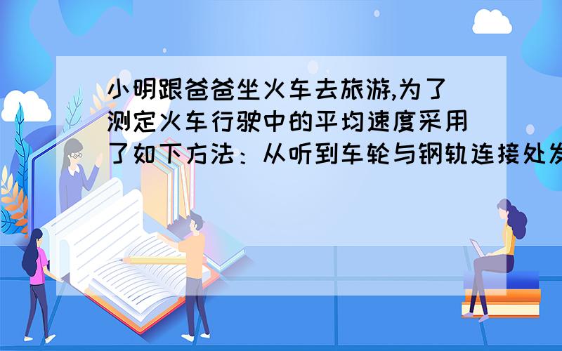 小明跟爸爸坐火车去旅游,为了测定火车行驶中的平均速度采用了如下方法：从听到车轮与钢轨连接处发生第一次碰撞起计数,结果在1min内听到了25次碰击声,爸爸告诉小明钢轨每一根长25 m ,则