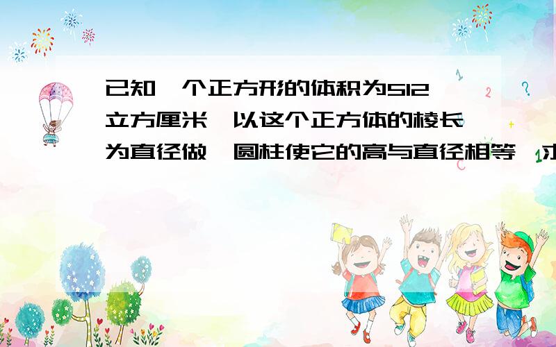 已知一个正方形的体积为512立方厘米,以这个正方体的棱长为直径做一圆柱使它的高与直径相等,求圆柱的体积?