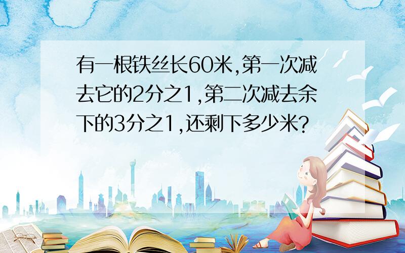 有一根铁丝长60米,第一次减去它的2分之1,第二次减去余下的3分之1,还剩下多少米?