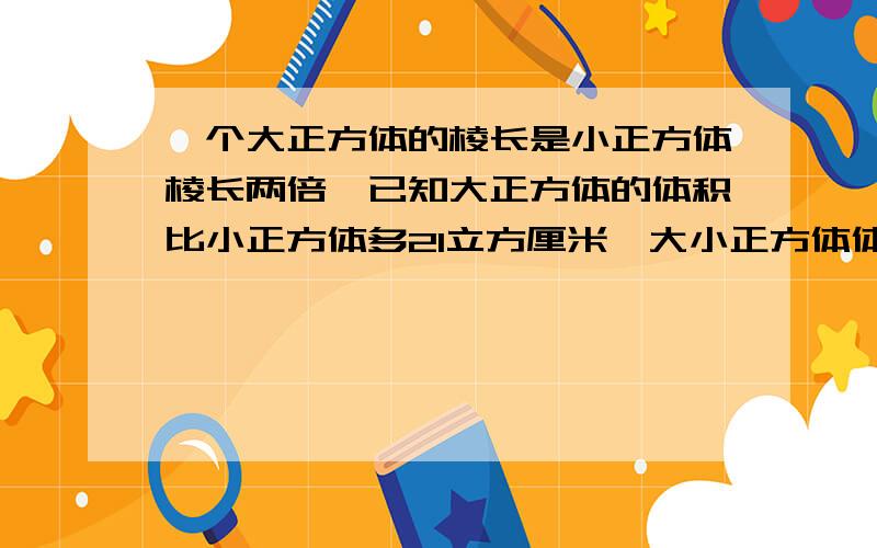 一个大正方体的棱长是小正方体棱长两倍,已知大正方体的体积比小正方体多21立方厘米,大小正方体体积个是多少