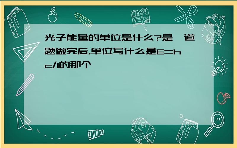 光子能量的单位是什么?是一道题做完后，单位写什么是E=hc/l的那个