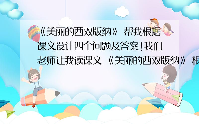 《美丽的西双版纳》 帮我根据课文设计四个问题及答案!我们老师让我读课文 《美丽的西双版纳》 根据课文设计四个问题和四个问题的答案,（多了不限）不要与课文无关紧要的!急用!《美丽