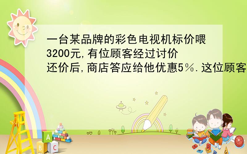 一台某品牌的彩色电视机标价喂3200元,有位顾客经过讨价还价后,商店答应给他优惠5％.这位顾客购买这台彩色电视机花了多少元钱?