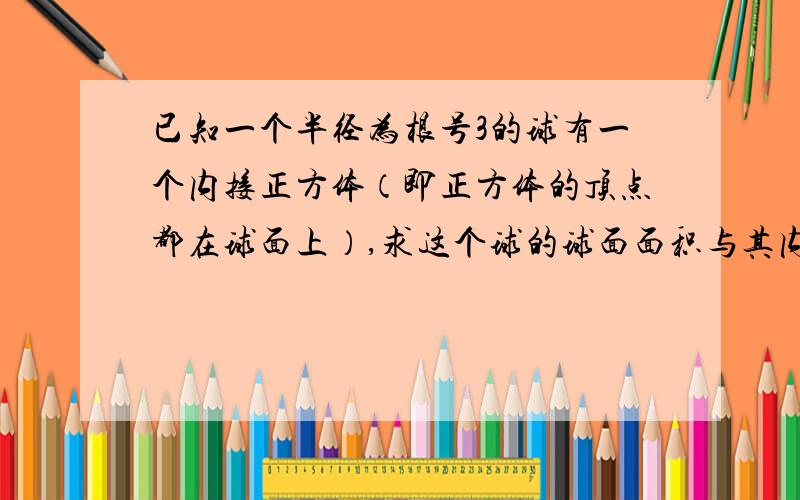 已知一个半径为根号3的球有一个内接正方体（即正方体的顶点都在球面上）,求这个球的球面面积与其内接正方体的全面积之比.