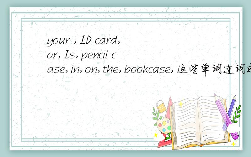 your ,ID card,or,Is,pencil case,in,on,the,bookcase,这些单词连词成句!一定要真,要真确!越快越好!