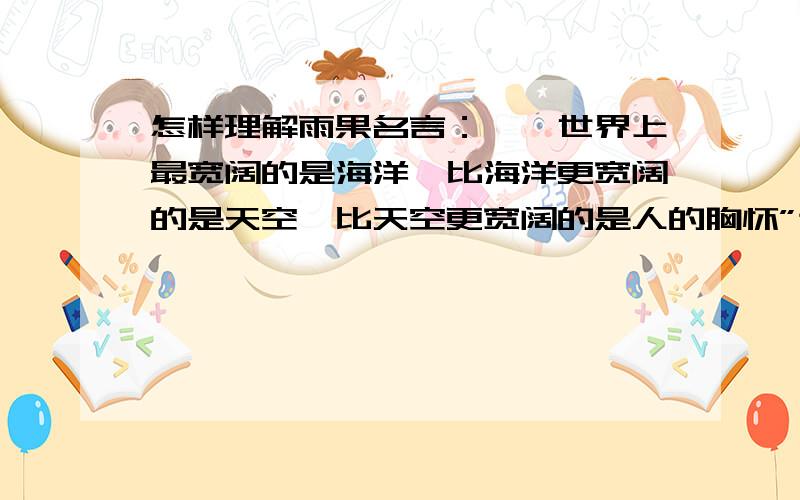 怎样理解雨果名言：''世界上最宽阔的是海洋,比海洋更宽阔的是天空,比天空更宽阔的是人的胸怀”这句话?