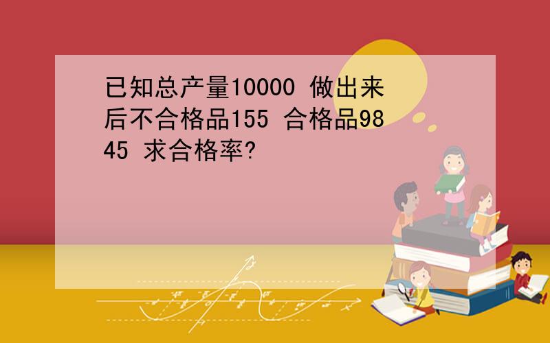 已知总产量10000 做出来后不合格品155 合格品9845 求合格率?