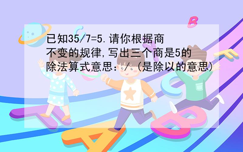 已知35/7=5.请你根据商不变的规律,写出三个商是5的除法算式意思：/ (是除以的意思)