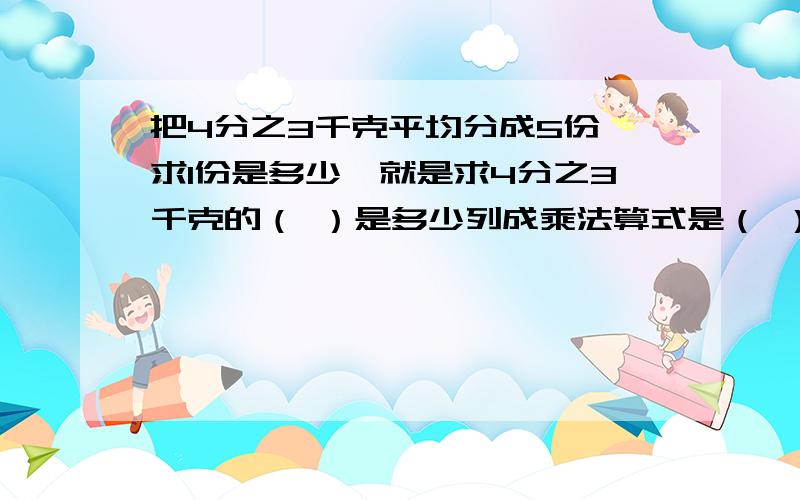 把4分之3千克平均分成5份,求1份是多少,就是求4分之3千克的（ ）是多少列成乘法算式是（ ）列成除法算