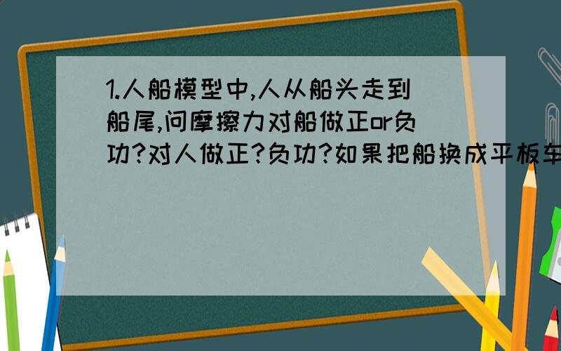 1.人船模型中,人从船头走到船尾,问摩擦力对船做正or负功?对人做正?负功?如果把船换成平板车（在光滑水平面上）呢?2.人船模型不是受到水的阻力吗?阻力不就是外力吗?那为什么还能用动量