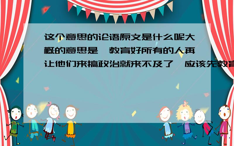 这个意思的论语原文是什么呢大概的意思是,教育好所有的人再让他们来搞政治就来不及了,应该先教育好上层的人.是孔子说的.这句话的论语的原文是什么呢?