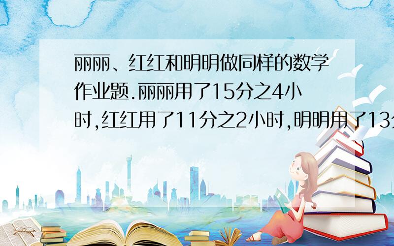 丽丽、红红和明明做同样的数学作业题.丽丽用了15分之4小时,红红用了11分之2小时,明明用了13分之3小时他们谁做得最快?谁做得最慢?