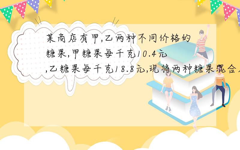 某商店有甲,乙两种不同价格的糖果,甲糖果每千克10.4元,乙糖果每千克18.8元,现将两种糖果混合成价格为每千克12.5元,甲乙两种糖果该怎么搭配?(请回答各要几千克）谢谢!\(≧▽≦)/~