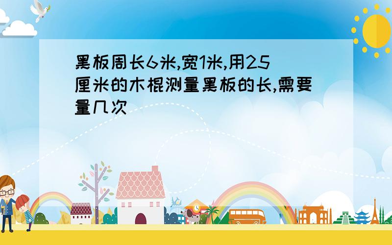 黑板周长6米,宽1米,用25厘米的木棍测量黑板的长,需要量几次