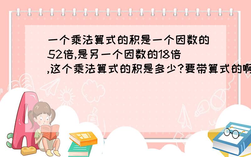 一个乘法算式的积是一个因数的52倍,是另一个因数的18倍,这个乘法算式的积是多少?要带算式的啊,