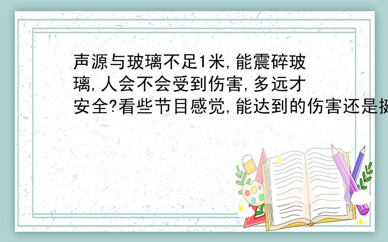 声源与玻璃不足1米,能震碎玻璃,人会不会受到伤害,多远才安全?看些节目感觉,能达到的伤害还是挺高的