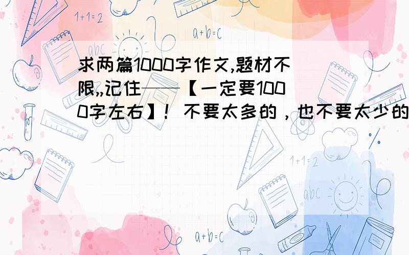 求两篇1000字作文,题材不限,,记住——【一定要1000字左右】！不要太多的，也不要太少的，马上就要投票了