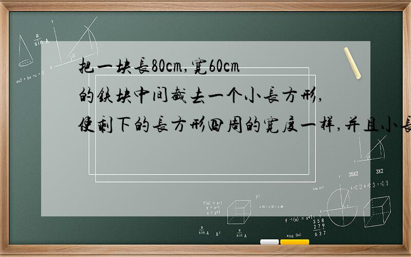 把一块长80cm,宽60cm的铁块中间截去一个小长方形,使剩下的长方形四周的宽度一样,并且小长方形的面积是并且小长方形的面积是原来面积的一半