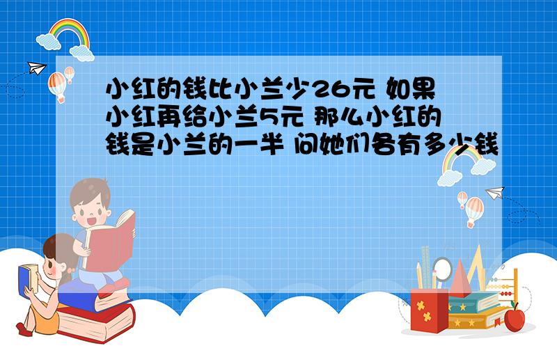 小红的钱比小兰少26元 如果小红再给小兰5元 那么小红的钱是小兰的一半 问她们各有多少钱