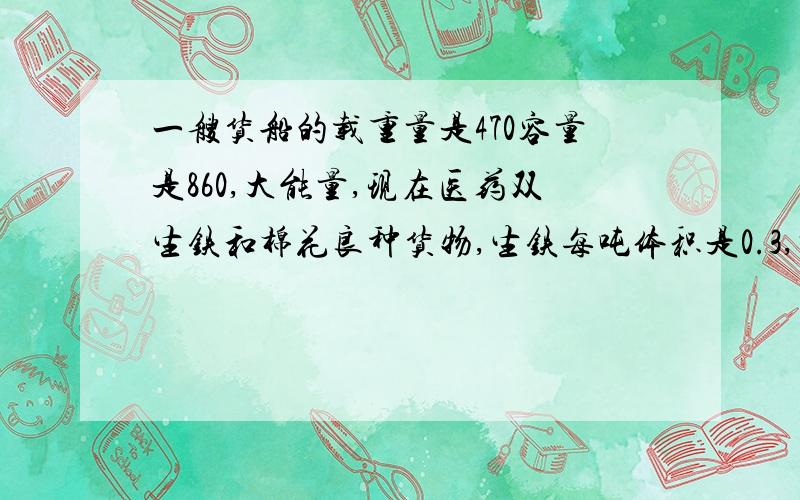 一艘货船的载重量是470容量是860,大能量,现在医药双生铁和棉花良种货物,生铁每吨体积是0.3,棉花每吨体积是四,生铁和棉花各装多少吨?才能充分利用这艘船的载重量和容积.