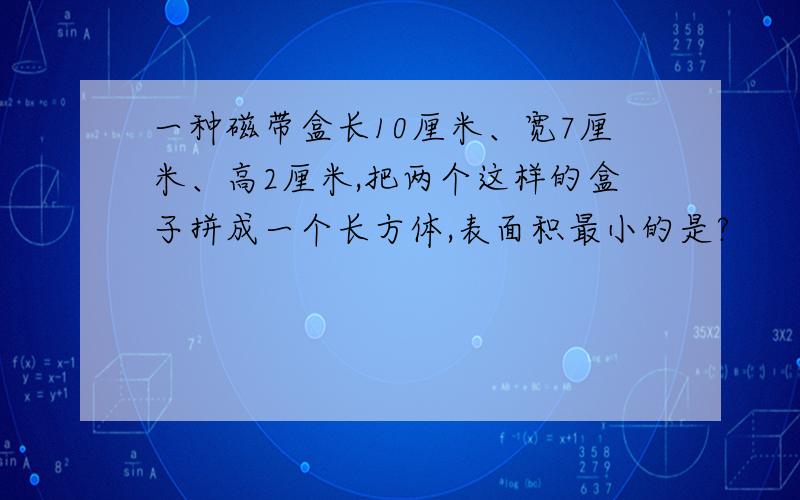 一种磁带盒长10厘米、宽7厘米、高2厘米,把两个这样的盒子拼成一个长方体,表面积最小的是?