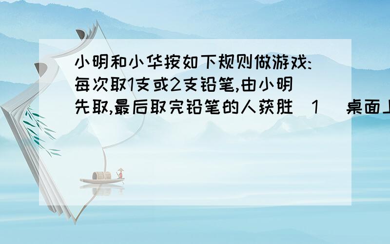 小明和小华按如下规则做游戏:每次取1支或2支铅笔,由小明先取,最后取完铅笔的人获胜（1） 桌面上放有5支铅笔,如果小明想获胜,则小明第一次应取走几支?（2） 桌面上放有7支铅笔,如果小明