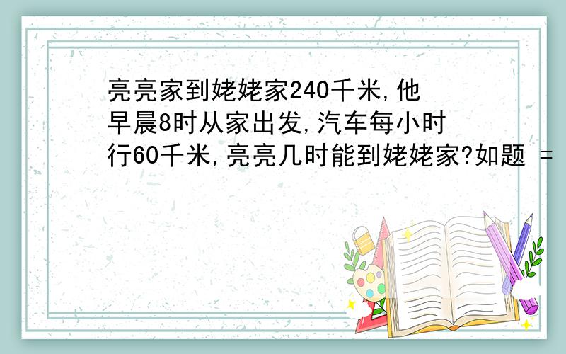 亮亮家到姥姥家240千米,他早晨8时从家出发,汽车每小时行60千米,亮亮几时能到姥姥家?如题 = === 还有算式.越清楚越好!