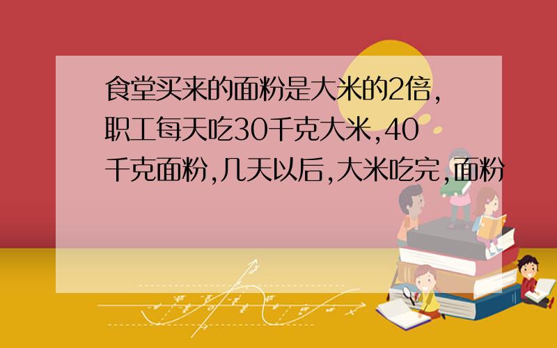 食堂买来的面粉是大米的2倍,职工每天吃30千克大米,40千克面粉,几天以后,大米吃完,面粉