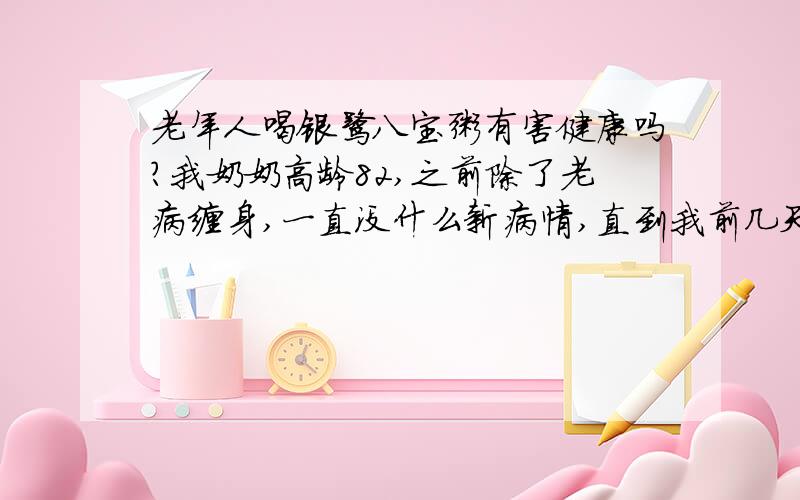 老年人喝银鹭八宝粥有害健康吗?我奶奶高龄82,之前除了老病缠身,一直没什么新病情,直到我前几天给她老人家买去了点银鹭八宝粥,她喝完以后上吐下泻,利马进了医院,然后正巧在医院看到另