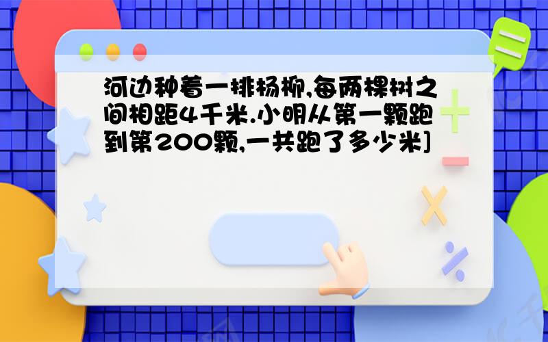 河边种着一排杨柳,每两棵树之间相距4千米.小明从第一颗跑到第200颗,一共跑了多少米]