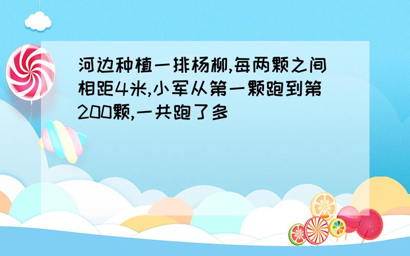 河边种植一排杨柳,每两颗之间相距4米,小军从第一颗跑到第200颗,一共跑了多