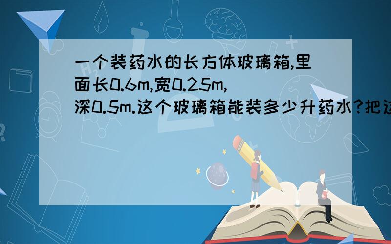 一个装药水的长方体玻璃箱,里面长0.6m,宽0.25m,深0.5m.这个玻璃箱能装多少升药水?把这箱药水装入每瓶可装300ml的小瓶中,可以装多少小瓶?