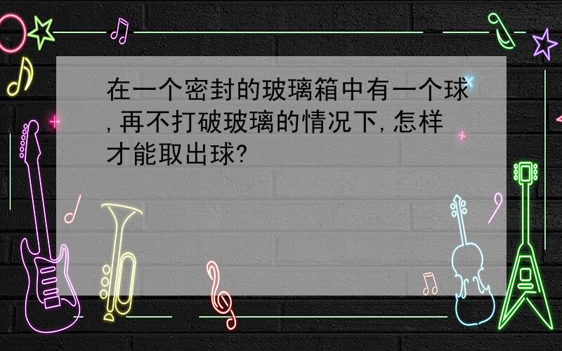 在一个密封的玻璃箱中有一个球,再不打破玻璃的情况下,怎样才能取出球?