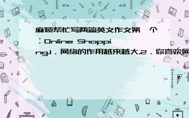 麻烦帮忙写两篇英文作文第一个：Online Shopping.1．网络的作用越来越大.2．你喜欢网上购物吗?分析网络购物的利与弊.3．网络购物的发展趋势.第二个：On Students Being Tutors.1．目前很多大学生利