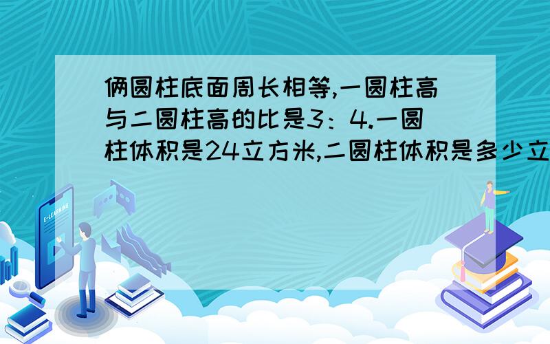 俩圆柱底面周长相等,一圆柱高与二圆柱高的比是3：4.一圆柱体积是24立方米,二圆柱体积是多少立方米?