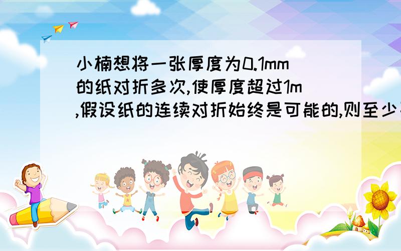 小楠想将一张厚度为0.1mm的纸对折多次,使厚度超过1m,假设纸的连续对折始终是可能的,则至少要折（）.