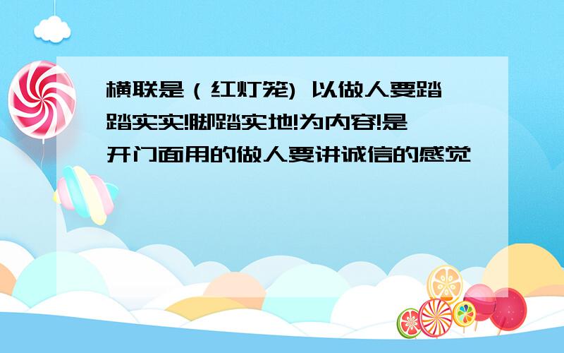 横联是（红灯笼) 以做人要踏踏实实!脚踏实地!为内容!是开门面用的做人要讲诚信的感觉