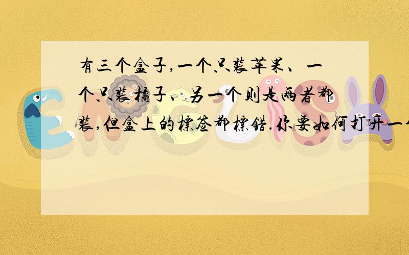 有三个盒子,一个只装苹果、一个只装橘子、另一个则是两者都装,但盒上的标签都标错.你要如何打开一个箱子,拿出一颗水果,仅看这颗水果,你要如何立即把箱子上的标签都更正过来?」