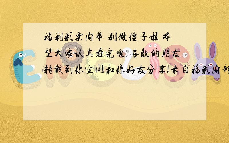 福利彩票内幕 别做傻子啦 希望大家认真看完噢,喜欢的朋友转载到你空间和你好友分享!来自福彩内部计算机来自福彩内部计算机程序员的自述,必看一个福彩内部计算机程序员的自述：我曾