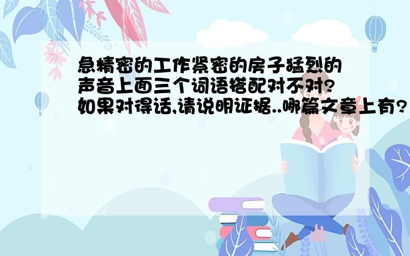 急精密的工作紧密的房子猛烈的声音上面三个词语搭配对不对?如果对得话,请说明证据..哪篇文章上有?